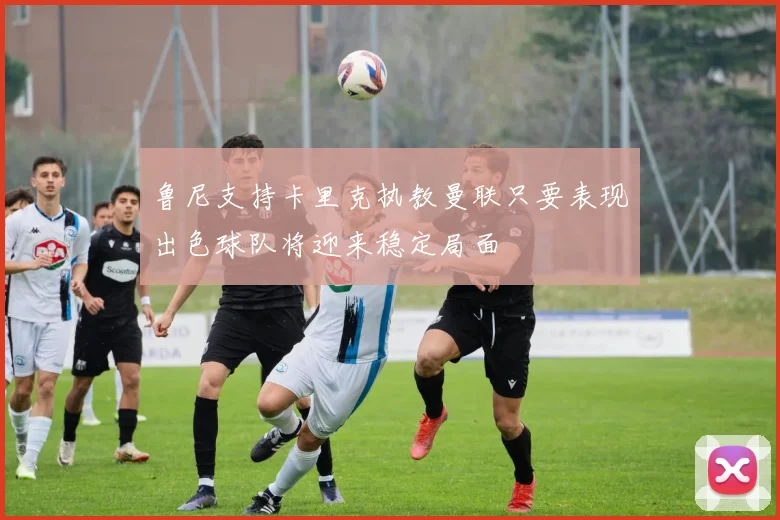 鲁尼支持卡里克执教曼联只要表现出色球队将迎来稳定局面