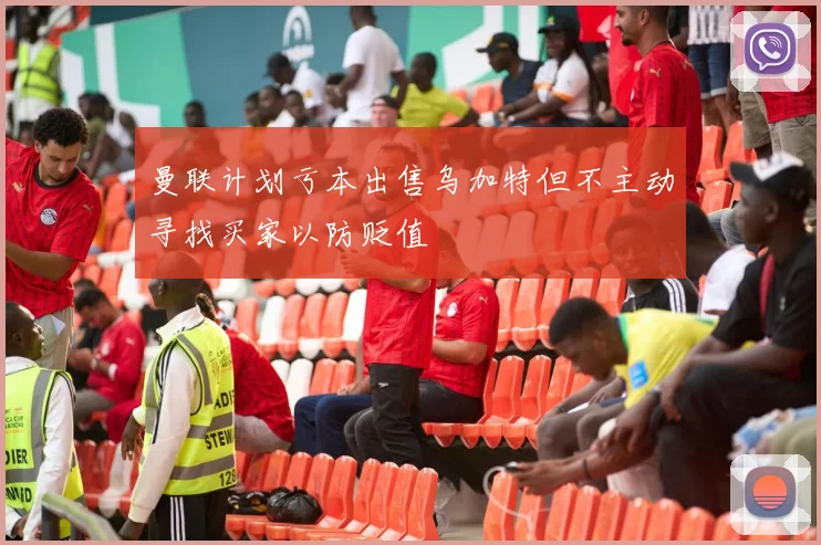 曼联计划亏本出售乌加特但不主动寻找买家以防贬值