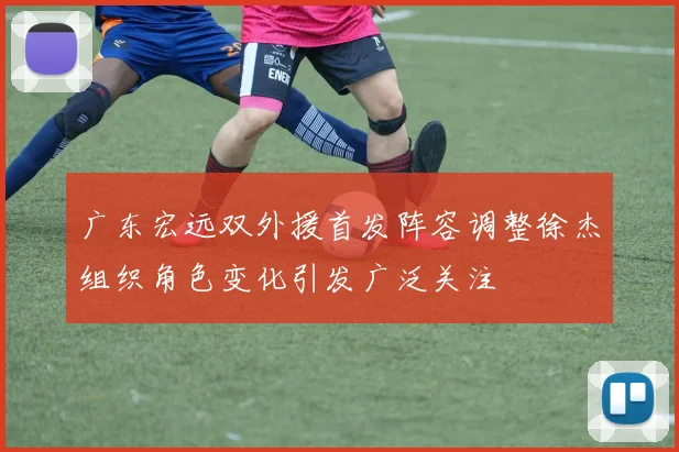 广东宏远双外援首发阵容调整徐杰组织角色变化引发广泛关注