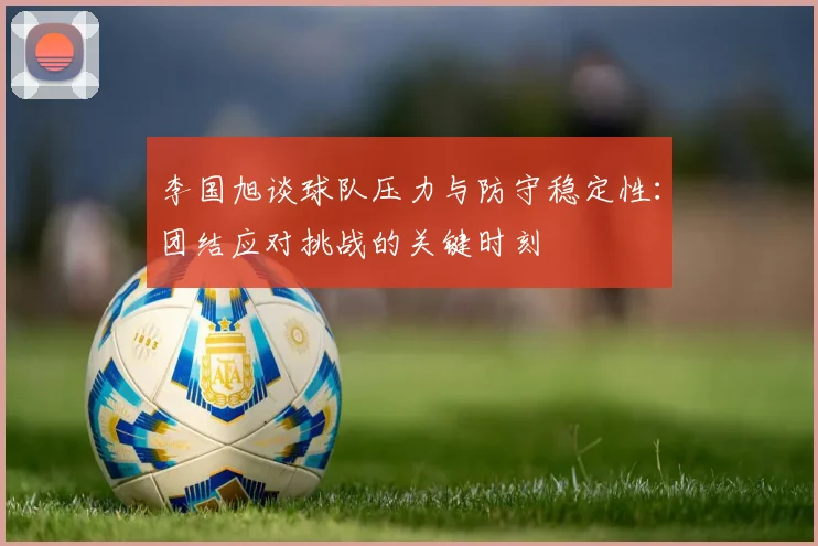 李国旭谈球队压力与防守稳定性：团结应对挑战的关键时刻