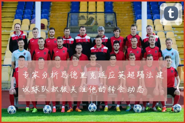 专家分析恩德里克适应英超踢法建议球队积极关注他的转会动态