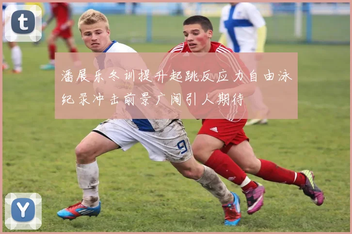 潘展乐冬训提升起跳反应力自由泳纪录冲击前景广阔引人期待