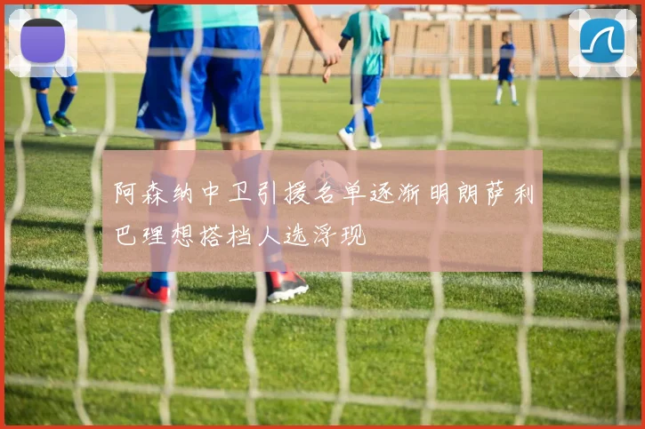 阿森纳中卫引援名单逐渐明朗萨利巴理想搭档人选浮现