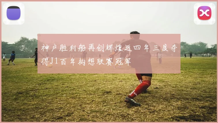 神户胜利船再创辉煌近四年三度夺得J1百年构想联赛冠军