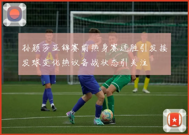 孙颖莎亚锦赛前热身赛连胜引发接发球变化热议备战状态引关注