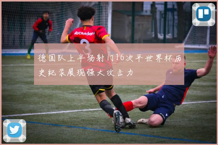 德国队上半场射门16次平世界杯历史纪录展现强大攻击力