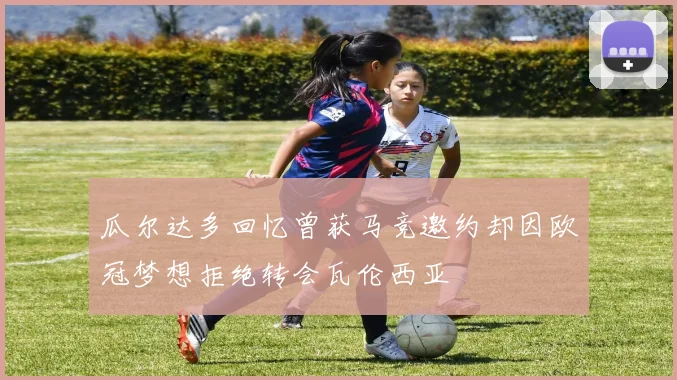 瓜尔达多回忆曾获马竞邀约却因欧冠梦想拒绝转会瓦伦西亚