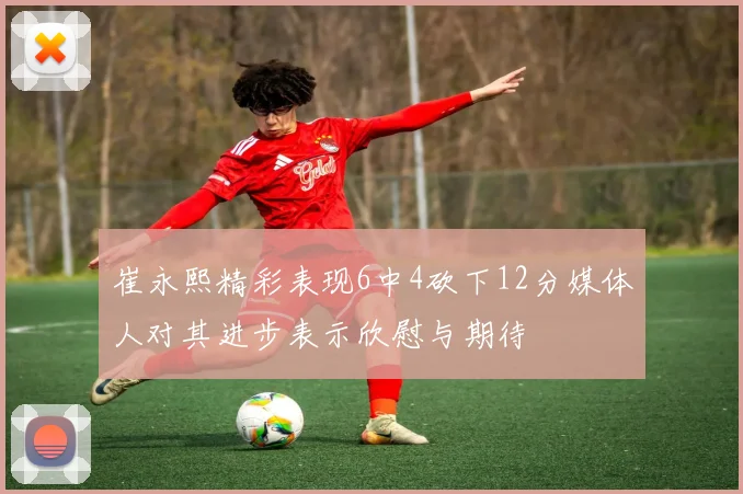 崔永熙精彩表现6中4砍下12分媒体人对其进步表示欣慰与期待