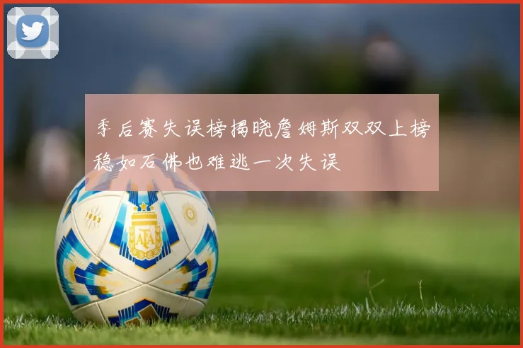 季后赛失误榜揭晓詹姆斯双双上榜稳如石佛也难逃一次失误