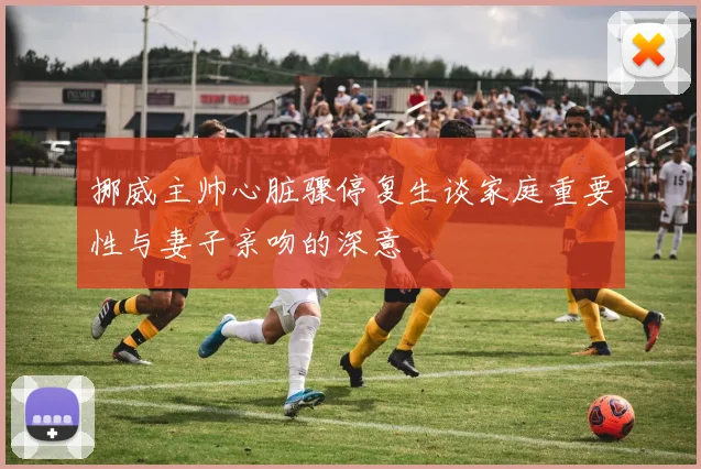 挪威主帅心脏骤停复生谈家庭重要性与妻子亲吻的深意