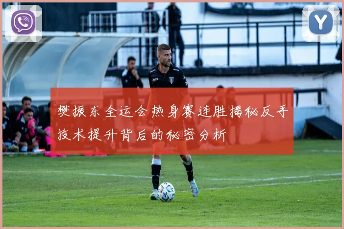 樊振东全运会热身赛连胜揭秘反手技术提升背后的秘密分析