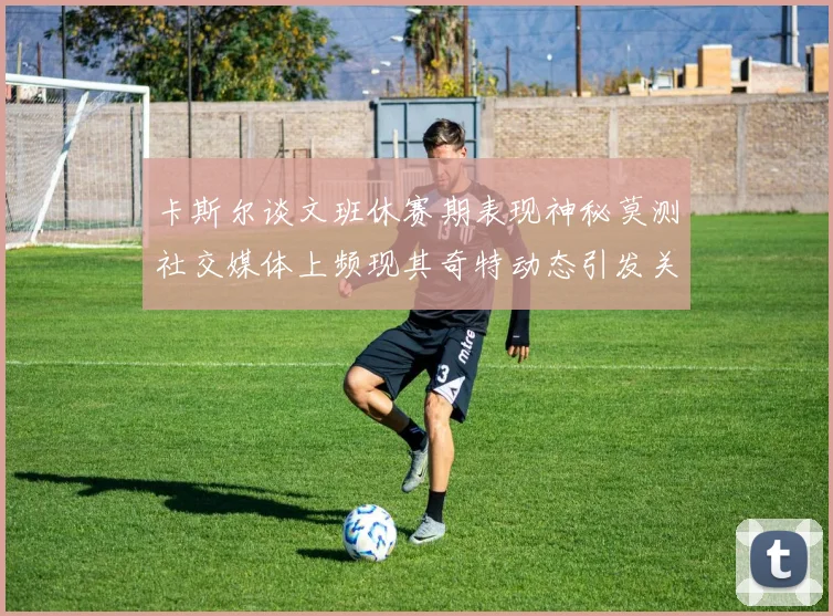 卡斯尔谈文班休赛期表现神秘莫测社交媒体上频现其奇特动态引发关注