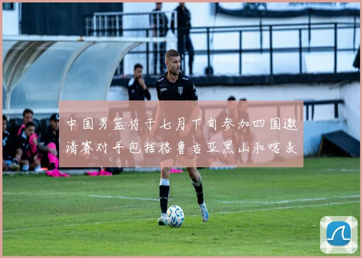 中国男篮将于七月下旬参加四国邀请赛对手包括格鲁吉亚黑山和喀麦隆