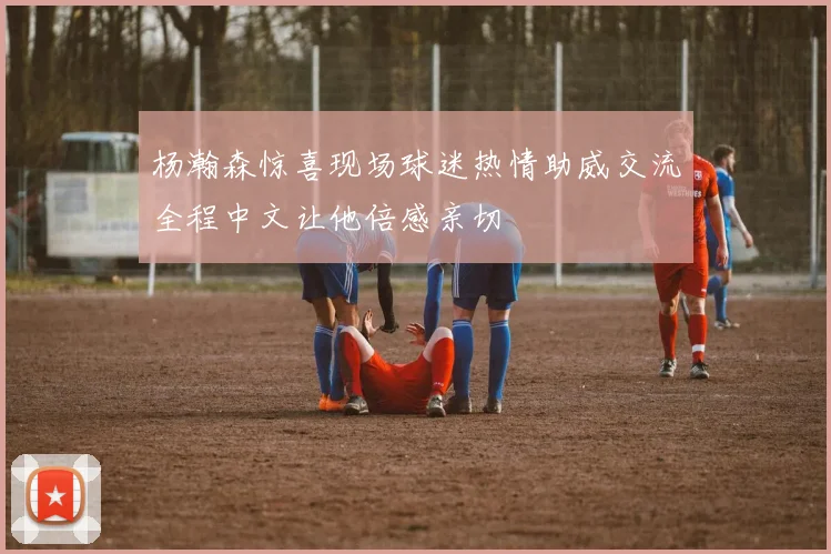 杨瀚森惊喜现场球迷热情助威交流全程中文让他倍感亲切