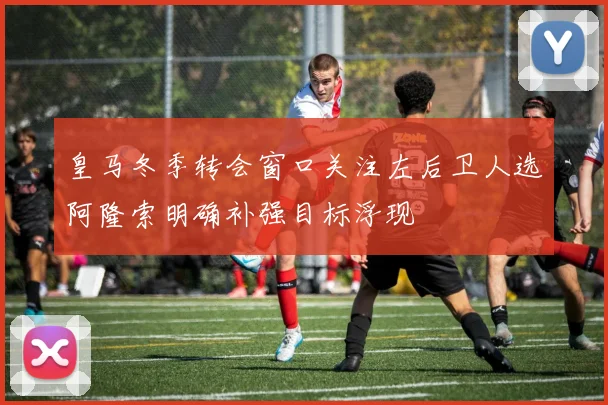 皇马冬季转会窗口关注左后卫人选阿隆索明确补强目标浮现
