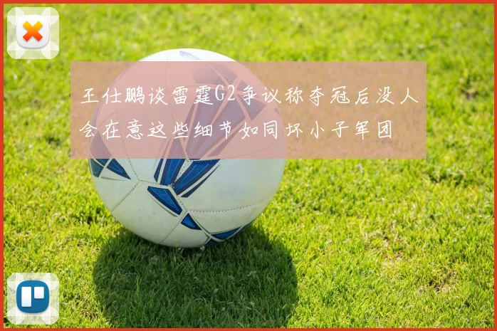 王仕鹏谈雷霆G2争议称夺冠后没人会在意这些细节如同坏小子军团