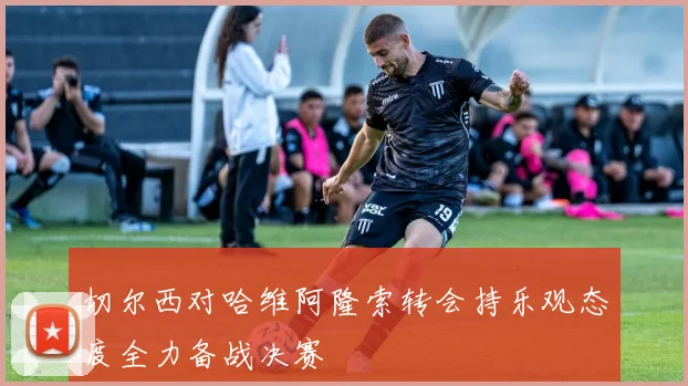 切尔西对哈维阿隆索转会持乐观态度全力备战决赛