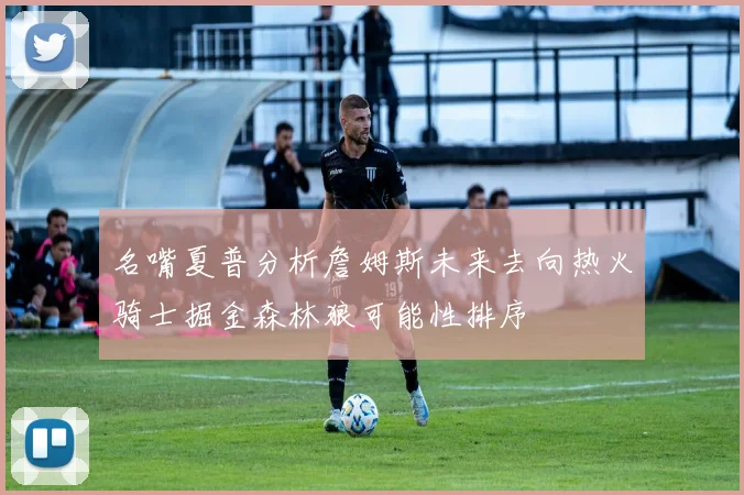 名嘴夏普分析詹姆斯未来去向热火骑士掘金森林狼可能性排序