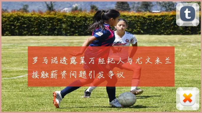罗马诺透露莱万经纪人与尤文米兰接触薪资问题引发争议