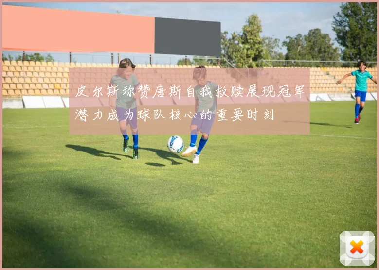 皮尔斯称赞唐斯自我救赎展现冠军潜力成为球队核心的重要时刻