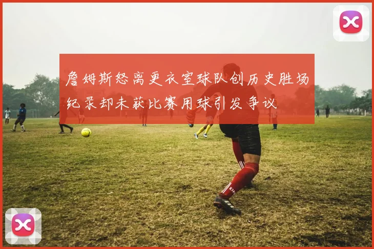 詹姆斯怒离更衣室球队创历史胜场纪录却未获比赛用球引发争议