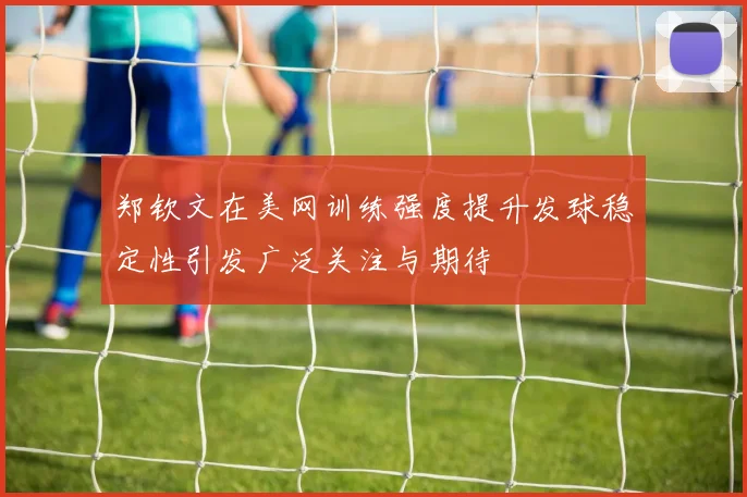 郑钦文在美网训练强度提升发球稳定性引发广泛关注与期待