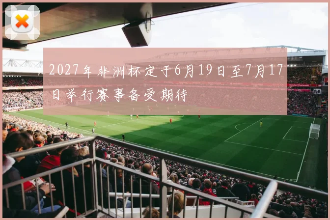 2027年非洲杯定于6月19日至7月17日举行赛事备受期待