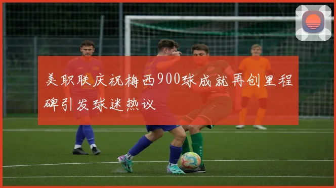美职联庆祝梅西900球成就再创里程碑引发球迷热议