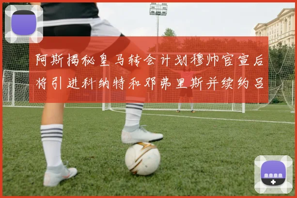 阿斯揭秘皇马转会计划穆帅官宣后将引进科纳特和邓弗里斯并续约吕迪格