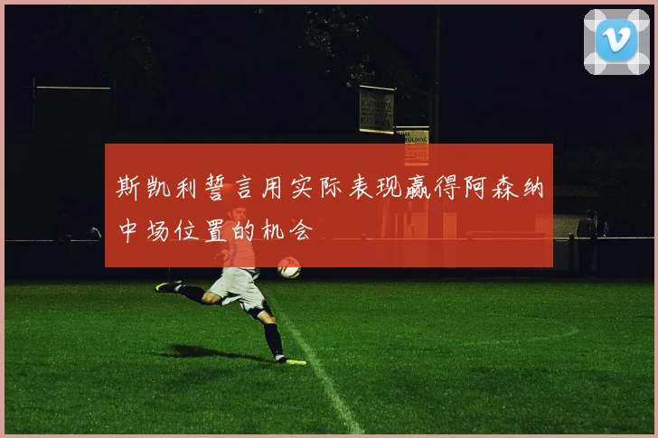 斯凯利誓言用实际表现赢得阿森纳中场位置的机会